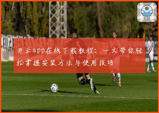 开云app在线下载教程：一文带你轻松掌握安装方法与使用技巧