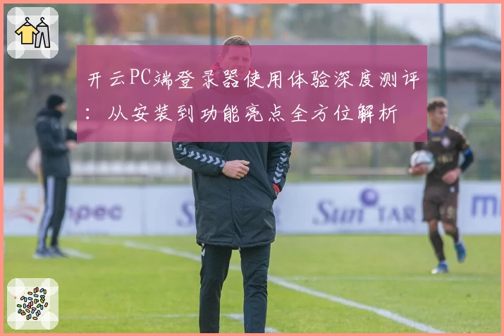 开云PC端登录器使用体验深度测评：从安装到功能亮点全方位解析