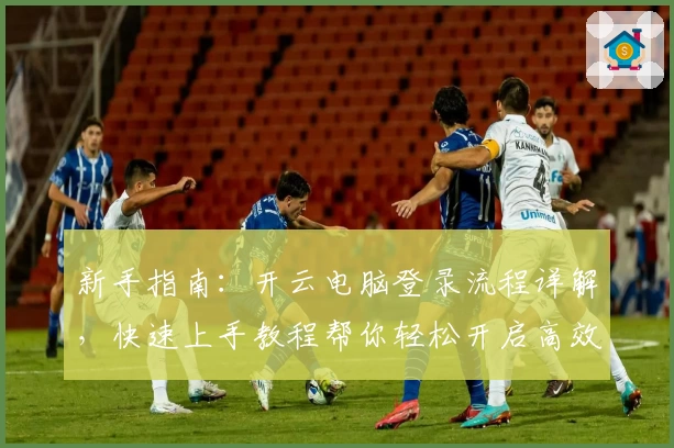 新手指南：开云电脑登录流程详解，快速上手教程帮你轻松开启高效云端体验