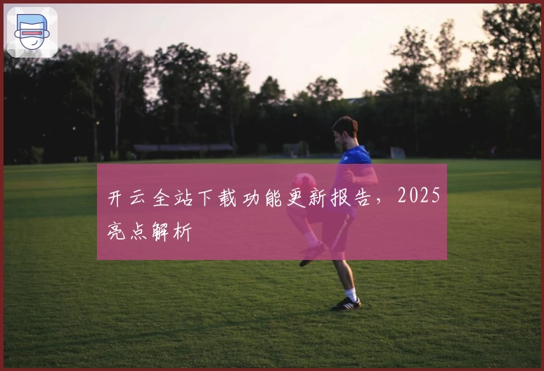 开云全站下载功能更新报告，2025亮点解析