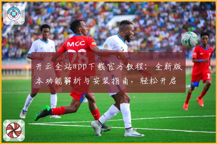 开云全站app下载官方教程：全新版本功能解析与安装指南，轻松开启高效体验