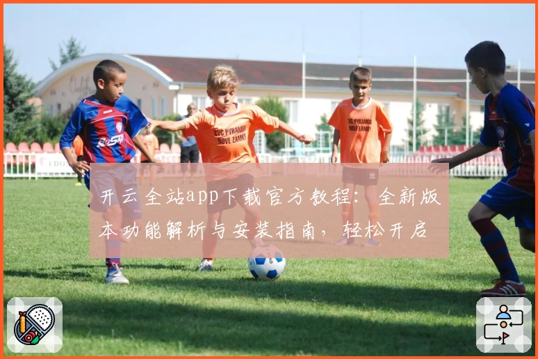 开云全站app下载官方教程：全新版本功能解析与安装指南，轻松开启高效体验