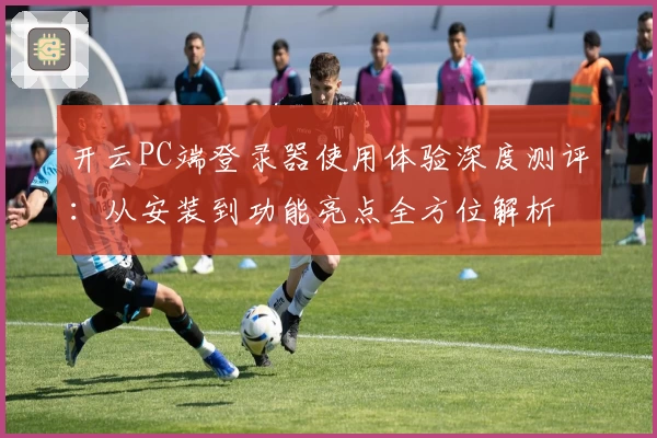 开云PC端登录器使用体验深度测评:从安装到功能亮点全方位解析