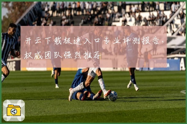 开云下载极速入口专业评测报告，权威团队强烈推荐