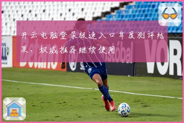 开云电脑登录极速入口年度测评结果，权威推荐继续使用