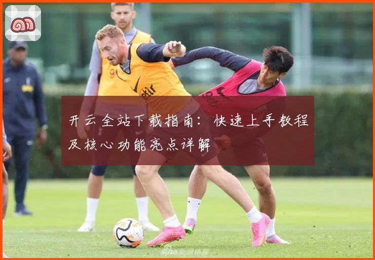 开云全站下载指南：快速上手教程及核心功能亮点详解