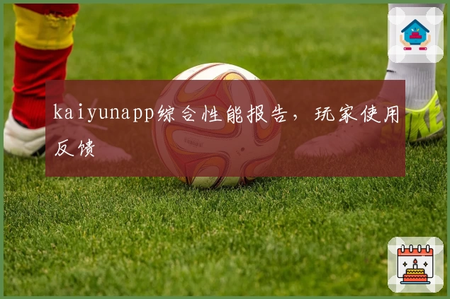 kaiyunapp综合性能报告，玩家使用反馈
